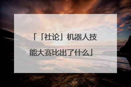 「社论」机器人技能大赛比出了什么