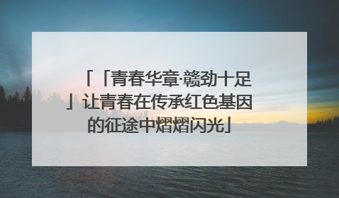 「青春华章·赣劲十足」让青春在传承红色基因的征途中熠熠闪光