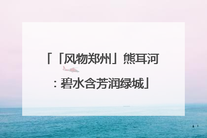 「风物郑州」熊耳河：碧水含芳润绿城