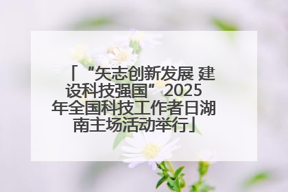 “矢志创新发展 建设科技强国”2025年全国科技工作者日湖南主场活动举行