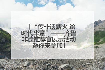 “传非遗薪火 绘时代华章”——齐鲁非遗推荐官展示活动邀你来参加