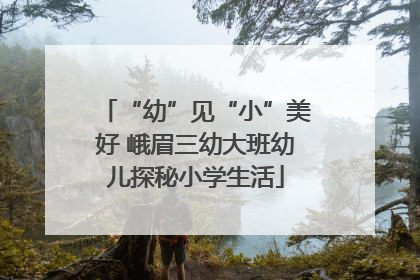 “幼”见“小”美好 峨眉三幼大班幼儿探秘小学生活