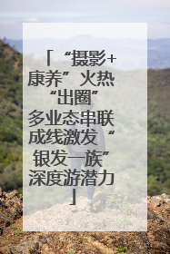 “摄影+康养”火热“出圈” 多业态串联成线激发“银发一族”深度游潜力