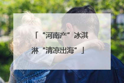 “河南产”冰淇淋“清凉出海”
