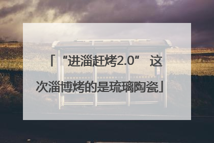 “进淄赶烤2.0” 这次淄博烤的是琉璃陶瓷