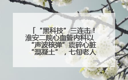 “黑科技”三连击！淮安二院心血管内科以“声波核弹”震碎心脏“混凝土”，七旬老人重获“心”生