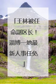 王林被任命副区长！淄博一地最新人事任免