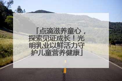 点滴滋养童心，探索见证成长！光明乳业以鲜活力守护儿童营养健康