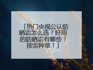 热门央视公认防晒霜怎么选？好用的防晒霜有哪些？按需种草！