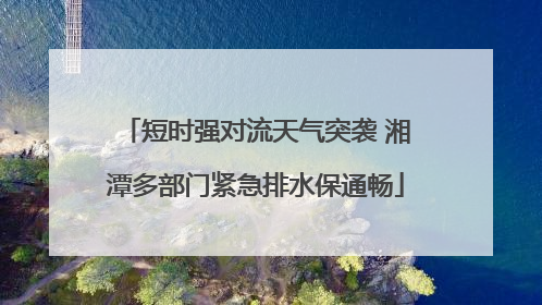 短时强对流天气突袭 湘潭多部门紧急排水保通畅