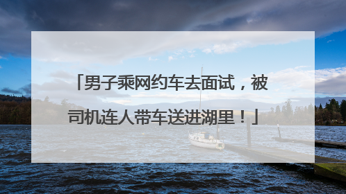 男子乘网约车去面试，被司机连人带车送进湖里！