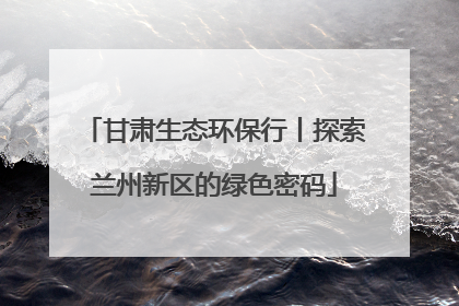 甘肃生态环保行丨探索兰州新区的绿色密码