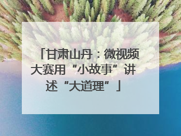 甘肃山丹：微视频大赛用“小故事”讲述“大道理”
