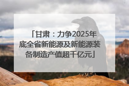 甘肃：力争2025年底全省新能源及新能源装备制造产值超千亿元