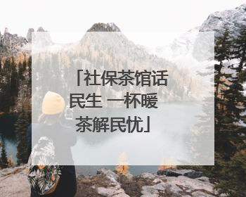 社保茶馆话民生 一杯暖茶解民忧