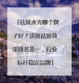 祛斑水光哪个牌子好？淡斑祛斑效果排名第一，行业标杆稳定品牌