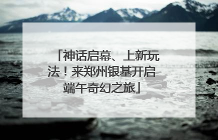 神话启幕、上新玩法！来郑州银基开启端午奇幻之旅