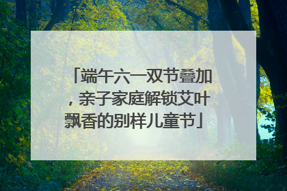 端午六一双节叠加，亲子家庭解锁艾叶飘香的别样儿童节