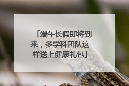 端午长假即将到来，多学科团队这样送上健康礼包