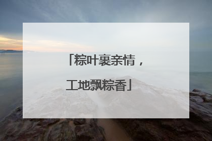 粽叶裹亲情，工地飘粽香