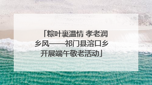 粽叶裹温情 孝老润乡风——祁门县溶口乡开展端午敬老活动