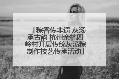 粽香传非遗 灰汤承古韵 杭州余杭四岭村开展传统灰汤粽制作技艺传承活动