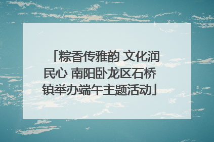 粽香传雅韵 文化润民心 南阳卧龙区石桥镇举办端午主题活动