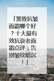 紧致抗皱面霜哪个好？十大最有效抗衰老面霜点评，告别皱纹暗沉！
