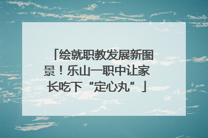 绘就职教发展新图景！乐山一职中让家长吃下“定心丸”