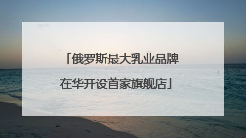 俄罗斯最大乳业品牌在华开设首家旗舰店