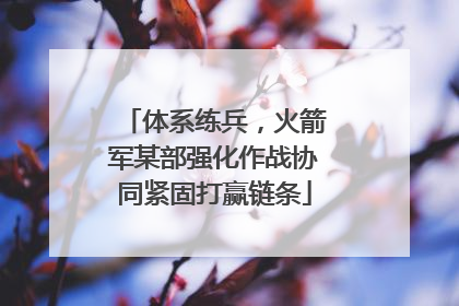 体系练兵，火箭军某部强化作战协同紧固打赢链条