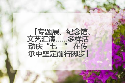 专题展、纪念馆、文艺汇演……多样活动庆“七一” 在传承中坚定前行脚步