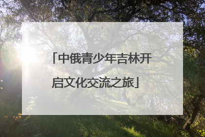 中俄青少年吉林开启文化交流之旅