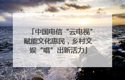 中国电信“云电视”赋能文化惠民，乡村文娱“唱”出新活力