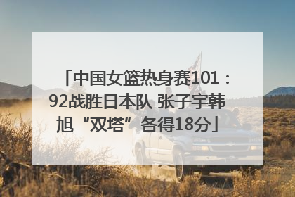 中国女篮热身赛101∶92战胜日本队 张子宇韩旭“双塔”各得18分