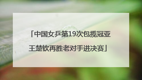 中国女乒第19次包揽冠亚 王楚钦再胜老对手进决赛