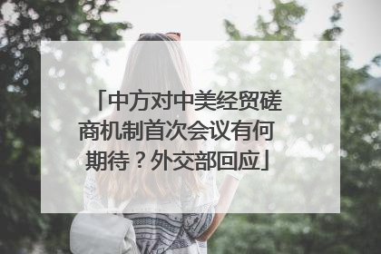 中方对中美经贸磋商机制首次会议有何期待？外交部回应