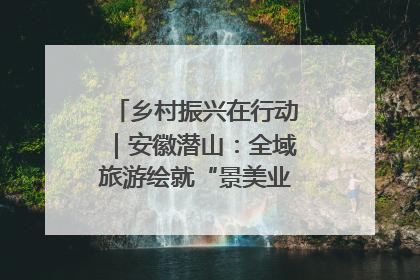 乡村振兴在行动｜安徽潜山：全域旅游绘就“景美业兴民富”新画卷