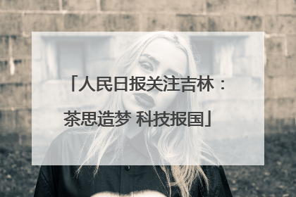 人民日报关注吉林：茶思造梦 科技报国