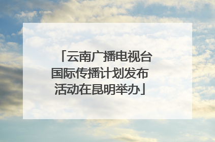 云南广播电视台国际传播计划发布活动在昆明举办