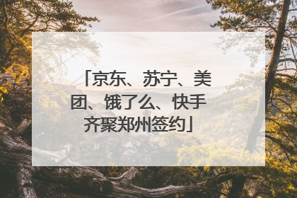 京东、苏宁、美团、饿了么、快手齐聚郑州签约