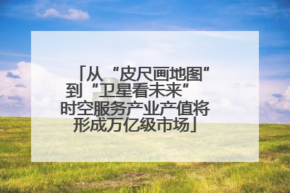 从“皮尺画地图”到“卫星看未来” 时空服务产业产值将形成万亿级市场