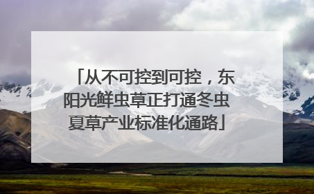 从不可控到可控，东阳光鲜虫草正打通冬虫夏草产业标准化通路