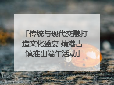 传统与现代交融打造文化盛宴 靖港古镇推出端午活动