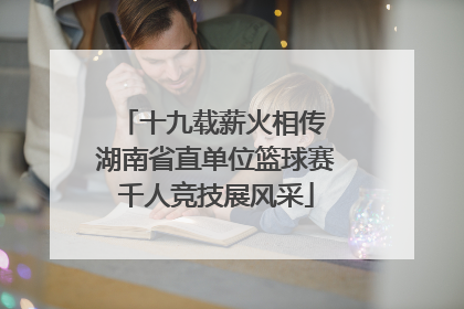 十九载薪火相传 湖南省直单位篮球赛千人竞技展风采