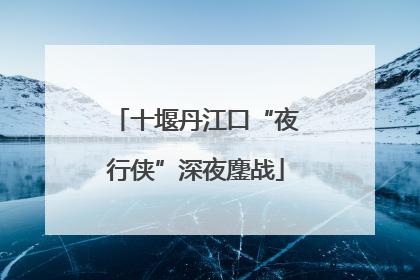 十堰丹江口“夜行侠”深夜鏖战