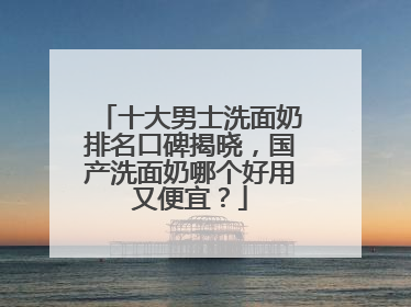 十大男士洗面奶排名口碑揭晓，国产洗面奶哪个好用又便宜？