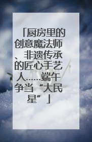厨房里的创意魔法师、非遗传承的匠心手艺人……端午争当“大民星”