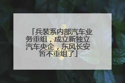 兵装系内部汽车业务重组，成立新独立汽车央企，东风长安暂不重组了