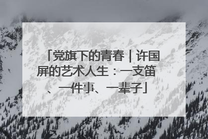 党旗下的青春｜许国屏的艺术人生：一支笛、一件事、一辈子
